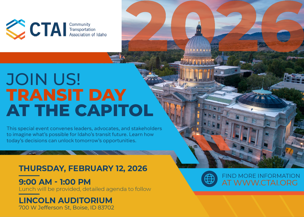 Invitation to the Community Transportation Association of Idaho's 2026 Transit Day at the Capitol. Join us! This special event convenes leaders, advocates, and stakeholders to imagine what’s possible for Idaho’s transit future—and how today’s decisions can unlock tomorrow’s opportunities. Thursday, February 12, 2026 from 9:00 AM to 1:00 PM. Lunch will be provided, a detailed agenda to follow. This will be held at the Lincoln Auditorium, 700 W Jefferson St, Boise, ID 83702